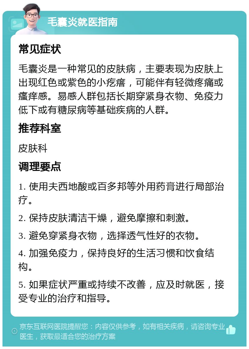 毛囊炎就医指南 常见症状 毛囊炎是一种常见的皮肤病，主要表现为皮肤上出现红色或紫色的小疙瘩，可能伴有轻微疼痛或瘙痒感。易感人群包括长期穿紧身衣物、免疫力低下或有糖尿病等基础疾病的人群。 推荐科室 皮肤科 调理要点 1. 使用夫西地酸或百多邦等外用药膏进行局部治疗。 2. 保持皮肤清洁干燥，避免摩擦和刺激。 3. 避免穿紧身衣物，选择透气性好的衣物。 4. 加强免疫力，保持良好的生活习惯和饮食结构。 5. 如果症状严重或持续不改善，应及时就医，接受专业的治疗和指导。