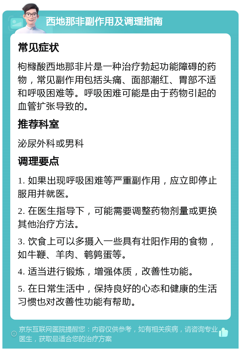 西地那非副作用及调理指南 常见症状 枸橼酸西地那非片是一种治疗勃起功能障碍的药物，常见副作用包括头痛、面部潮红、胃部不适和呼吸困难等。呼吸困难可能是由于药物引起的血管扩张导致的。 推荐科室 泌尿外科或男科 调理要点 1. 如果出现呼吸困难等严重副作用，应立即停止服用并就医。 2. 在医生指导下，可能需要调整药物剂量或更换其他治疗方法。 3. 饮食上可以多摄入一些具有壮阳作用的食物，如牛鞭、羊肉、鹌鹑蛋等。 4. 适当进行锻炼，增强体质，改善性功能。 5. 在日常生活中，保持良好的心态和健康的生活习惯也对改善性功能有帮助。