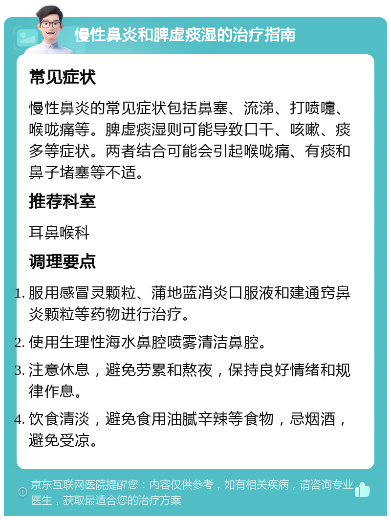 慢性鼻炎和脾虚痰湿的治疗指南 常见症状 慢性鼻炎的常见症状包括鼻塞、流涕、打喷嚏、喉咙痛等。脾虚痰湿则可能导致口干、咳嗽、痰多等症状。两者结合可能会引起喉咙痛、有痰和鼻子堵塞等不适。 推荐科室 耳鼻喉科 调理要点 服用感冒灵颗粒、蒲地蓝消炎口服液和建通窍鼻炎颗粒等药物进行治疗。 使用生理性海水鼻腔喷雾清洁鼻腔。 注意休息，避免劳累和熬夜，保持良好情绪和规律作息。 饮食清淡，避免食用油腻辛辣等食物，忌烟酒，避免受凉。