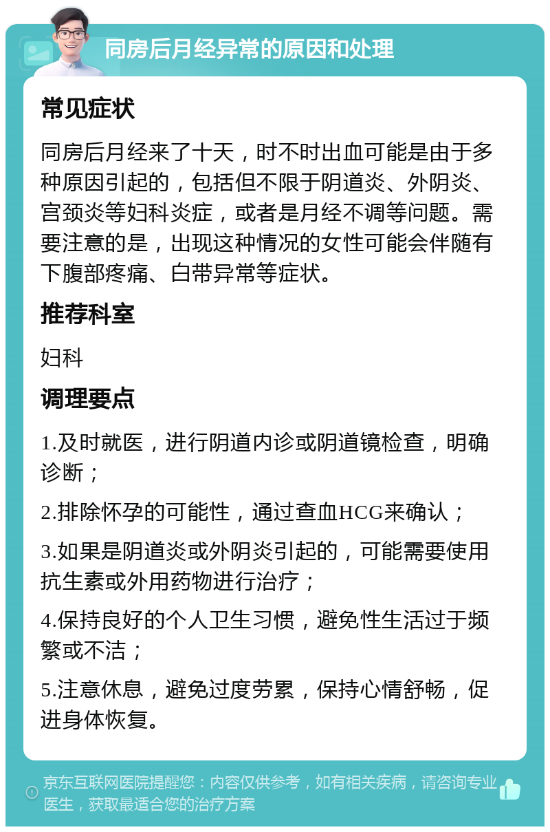 同房后月经异常的原因和处理 常见症状 同房后月经来了十天，时不时出血可能是由于多种原因引起的，包括但不限于阴道炎、外阴炎、宫颈炎等妇科炎症，或者是月经不调等问题。需要注意的是，出现这种情况的女性可能会伴随有下腹部疼痛、白带异常等症状。 推荐科室 妇科 调理要点 1.及时就医，进行阴道内诊或阴道镜检查，明确诊断； 2.排除怀孕的可能性，通过查血HCG来确认； 3.如果是阴道炎或外阴炎引起的，可能需要使用抗生素或外用药物进行治疗； 4.保持良好的个人卫生习惯，避免性生活过于频繁或不洁； 5.注意休息，避免过度劳累，保持心情舒畅，促进身体恢复。