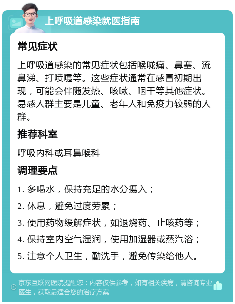 上呼吸道感染就医指南 常见症状 上呼吸道感染的常见症状包括喉咙痛、鼻塞、流鼻涕、打喷嚏等。这些症状通常在感冒初期出现，可能会伴随发热、咳嗽、咽干等其他症状。易感人群主要是儿童、老年人和免疫力较弱的人群。 推荐科室 呼吸内科或耳鼻喉科 调理要点 1. 多喝水，保持充足的水分摄入； 2. 休息，避免过度劳累； 3. 使用药物缓解症状，如退烧药、止咳药等； 4. 保持室内空气湿润，使用加湿器或蒸汽浴； 5. 注意个人卫生，勤洗手，避免传染给他人。