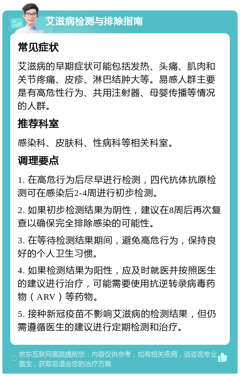 艾滋病检测与排除指南 常见症状 艾滋病的早期症状可能包括发热、头痛、肌肉和关节疼痛、皮疹、淋巴结肿大等。易感人群主要是有高危性行为、共用注射器、母婴传播等情况的人群。 推荐科室 感染科、皮肤科、性病科等相关科室。 调理要点 1. 在高危行为后尽早进行检测，四代抗体抗原检测可在感染后2-4周进行初步检测。 2. 如果初步检测结果为阴性，建议在8周后再次复查以确保完全排除感染的可能性。 3. 在等待检测结果期间，避免高危行为，保持良好的个人卫生习惯。 4. 如果检测结果为阳性，应及时就医并按照医生的建议进行治疗，可能需要使用抗逆转录病毒药物（ARV）等药物。 5. 接种新冠疫苗不影响艾滋病的检测结果，但仍需遵循医生的建议进行定期检测和治疗。