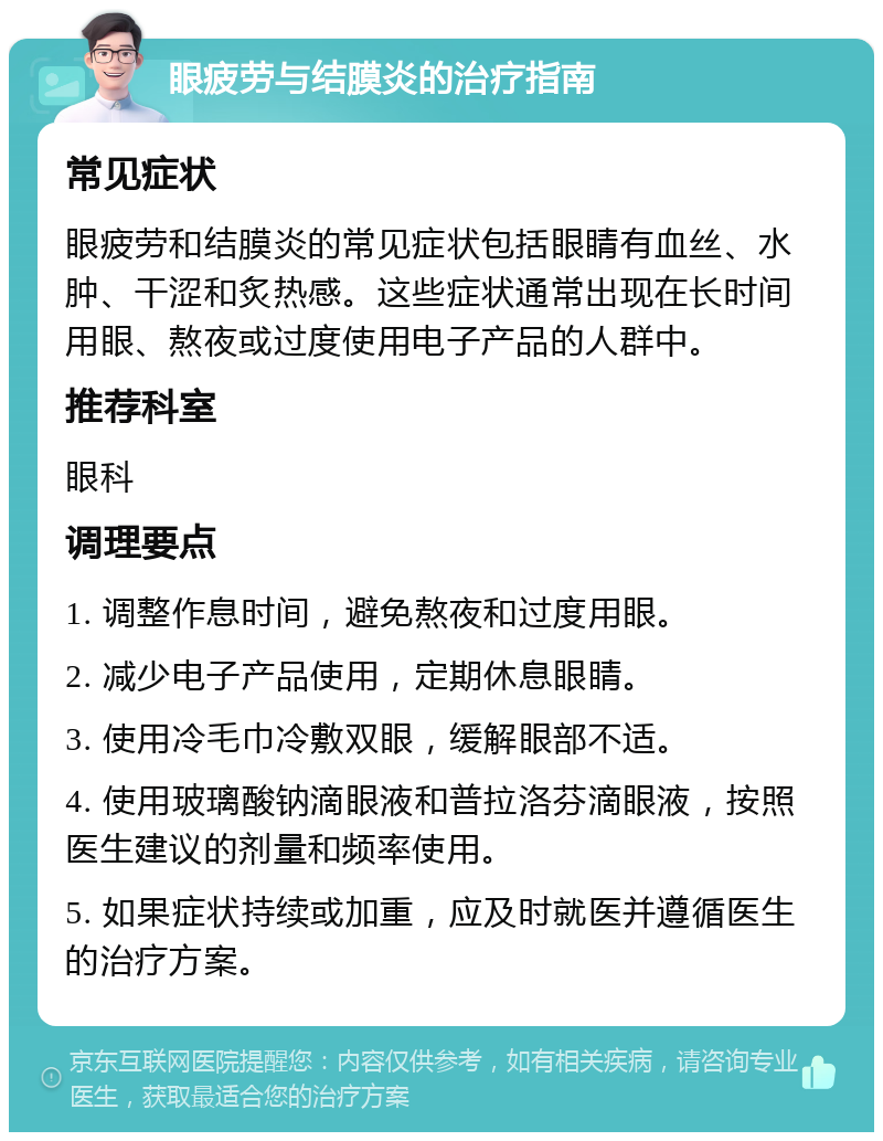 眼疲劳与结膜炎的治疗指南 常见症状 眼疲劳和结膜炎的常见症状包括眼睛有血丝、水肿、干涩和炙热感。这些症状通常出现在长时间用眼、熬夜或过度使用电子产品的人群中。 推荐科室 眼科 调理要点 1. 调整作息时间，避免熬夜和过度用眼。 2. 减少电子产品使用，定期休息眼睛。 3. 使用冷毛巾冷敷双眼，缓解眼部不适。 4. 使用玻璃酸钠滴眼液和普拉洛芬滴眼液，按照医生建议的剂量和频率使用。 5. 如果症状持续或加重，应及时就医并遵循医生的治疗方案。