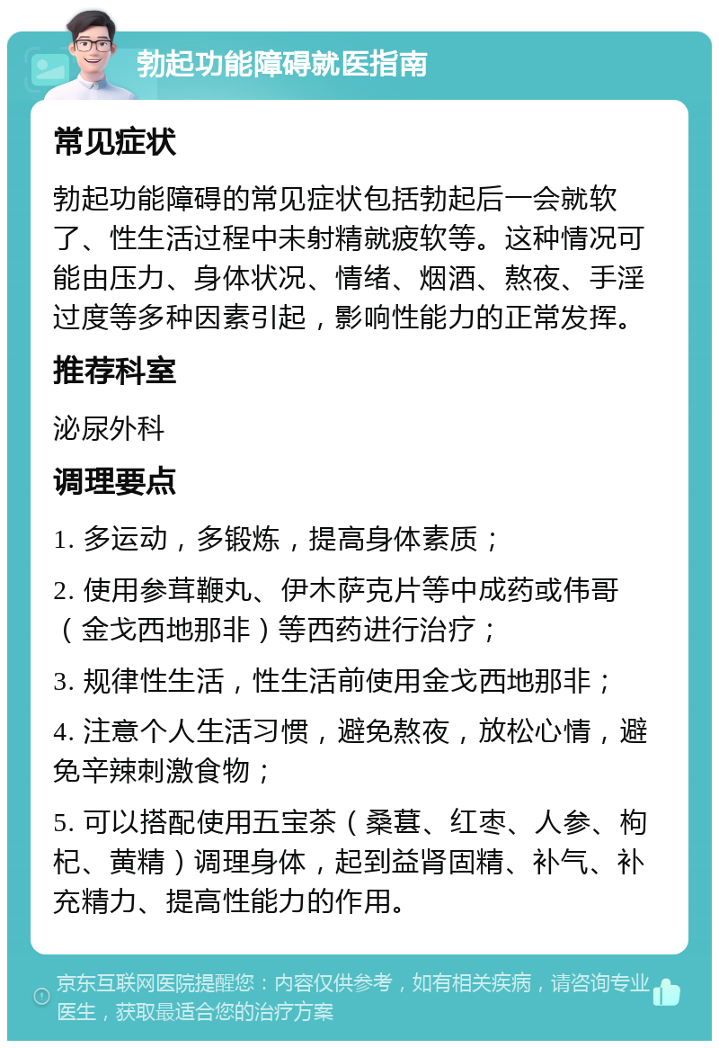 勃起功能障碍就医指南 常见症状 勃起功能障碍的常见症状包括勃起后一会就软了、性生活过程中未射精就疲软等。这种情况可能由压力、身体状况、情绪、烟酒、熬夜、手淫过度等多种因素引起，影响性能力的正常发挥。 推荐科室 泌尿外科 调理要点 1. 多运动，多锻炼，提高身体素质； 2. 使用参茸鞭丸、伊木萨克片等中成药或伟哥（金戈西地那非）等西药进行治疗； 3. 规律性生活，性生活前使用金戈西地那非； 4. 注意个人生活习惯，避免熬夜，放松心情，避免辛辣刺激食物； 5. 可以搭配使用五宝茶（桑葚、红枣、人参、枸杞、黄精）调理身体，起到益肾固精、补气、补充精力、提高性能力的作用。