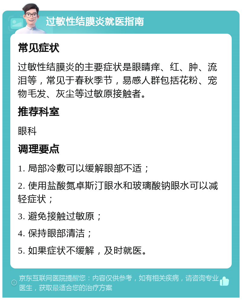 过敏性结膜炎就医指南 常见症状 过敏性结膜炎的主要症状是眼睛痒、红、肿、流泪等，常见于春秋季节，易感人群包括花粉、宠物毛发、灰尘等过敏原接触者。 推荐科室 眼科 调理要点 1. 局部冷敷可以缓解眼部不适； 2. 使用盐酸氮卓斯汀眼水和玻璃酸钠眼水可以减轻症状； 3. 避免接触过敏原； 4. 保持眼部清洁； 5. 如果症状不缓解，及时就医。