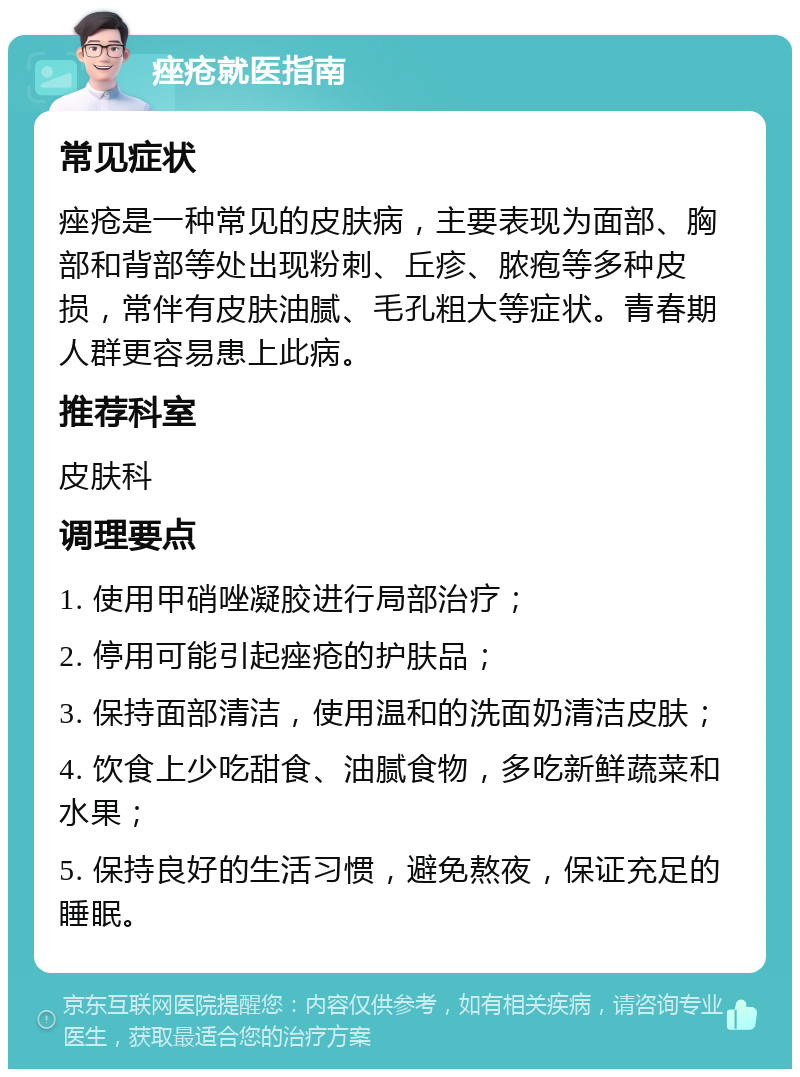 痤疮就医指南 常见症状 痤疮是一种常见的皮肤病，主要表现为面部、胸部和背部等处出现粉刺、丘疹、脓疱等多种皮损，常伴有皮肤油腻、毛孔粗大等症状。青春期人群更容易患上此病。 推荐科室 皮肤科 调理要点 1. 使用甲硝唑凝胶进行局部治疗； 2. 停用可能引起痤疮的护肤品； 3. 保持面部清洁，使用温和的洗面奶清洁皮肤； 4. 饮食上少吃甜食、油腻食物，多吃新鲜蔬菜和水果； 5. 保持良好的生活习惯，避免熬夜，保证充足的睡眠。