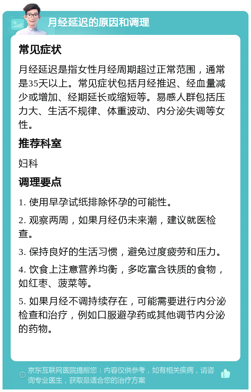 月经延迟的原因和调理 常见症状 月经延迟是指女性月经周期超过正常范围，通常是35天以上。常见症状包括月经推迟、经血量减少或增加、经期延长或缩短等。易感人群包括压力大、生活不规律、体重波动、内分泌失调等女性。 推荐科室 妇科 调理要点 1. 使用早孕试纸排除怀孕的可能性。 2. 观察两周，如果月经仍未来潮，建议就医检查。 3. 保持良好的生活习惯，避免过度疲劳和压力。 4. 饮食上注意营养均衡，多吃富含铁质的食物，如红枣、菠菜等。 5. 如果月经不调持续存在，可能需要进行内分泌检查和治疗，例如口服避孕药或其他调节内分泌的药物。