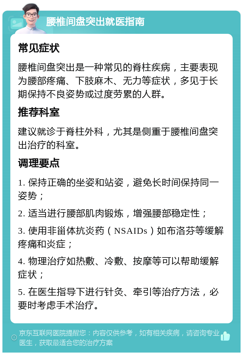 腰椎间盘突出就医指南 常见症状 腰椎间盘突出是一种常见的脊柱疾病，主要表现为腰部疼痛、下肢麻木、无力等症状，多见于长期保持不良姿势或过度劳累的人群。 推荐科室 建议就诊于脊柱外科，尤其是侧重于腰椎间盘突出治疗的科室。 调理要点 1. 保持正确的坐姿和站姿，避免长时间保持同一姿势； 2. 适当进行腰部肌肉锻炼，增强腰部稳定性； 3. 使用非甾体抗炎药（NSAIDs）如布洛芬等缓解疼痛和炎症； 4. 物理治疗如热敷、冷敷、按摩等可以帮助缓解症状； 5. 在医生指导下进行针灸、牵引等治疗方法，必要时考虑手术治疗。