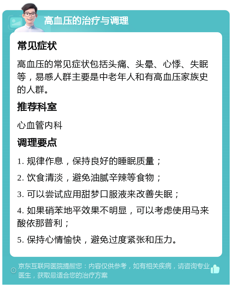 高血压的治疗与调理 常见症状 高血压的常见症状包括头痛、头晕、心悸、失眠等，易感人群主要是中老年人和有高血压家族史的人群。 推荐科室 心血管内科 调理要点 1. 规律作息，保持良好的睡眠质量； 2. 饮食清淡，避免油腻辛辣等食物； 3. 可以尝试应用甜梦口服液来改善失眠； 4. 如果硝苯地平效果不明显，可以考虑使用马来酸依那普利； 5. 保持心情愉快，避免过度紧张和压力。