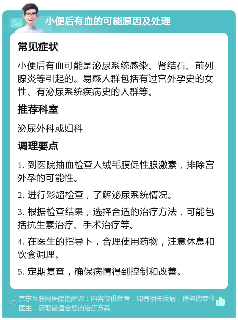 小便后有血的可能原因及处理 常见症状 小便后有血可能是泌尿系统感染、肾结石、前列腺炎等引起的。易感人群包括有过宫外孕史的女性、有泌尿系统疾病史的人群等。 推荐科室 泌尿外科或妇科 调理要点 1. 到医院抽血检查人绒毛膜促性腺激素，排除宫外孕的可能性。 2. 进行彩超检查，了解泌尿系统情况。 3. 根据检查结果，选择合适的治疗方法，可能包括抗生素治疗、手术治疗等。 4. 在医生的指导下，合理使用药物，注意休息和饮食调理。 5. 定期复查，确保病情得到控制和改善。