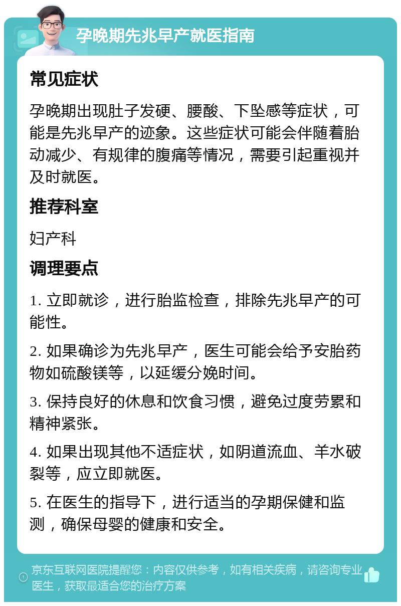 孕晚期先兆早产就医指南 常见症状 孕晚期出现肚子发硬、腰酸、下坠感等症状，可能是先兆早产的迹象。这些症状可能会伴随着胎动减少、有规律的腹痛等情况，需要引起重视并及时就医。 推荐科室 妇产科 调理要点 1. 立即就诊，进行胎监检查，排除先兆早产的可能性。 2. 如果确诊为先兆早产，医生可能会给予安胎药物如硫酸镁等，以延缓分娩时间。 3. 保持良好的休息和饮食习惯，避免过度劳累和精神紧张。 4. 如果出现其他不适症状，如阴道流血、羊水破裂等，应立即就医。 5. 在医生的指导下，进行适当的孕期保健和监测，确保母婴的健康和安全。