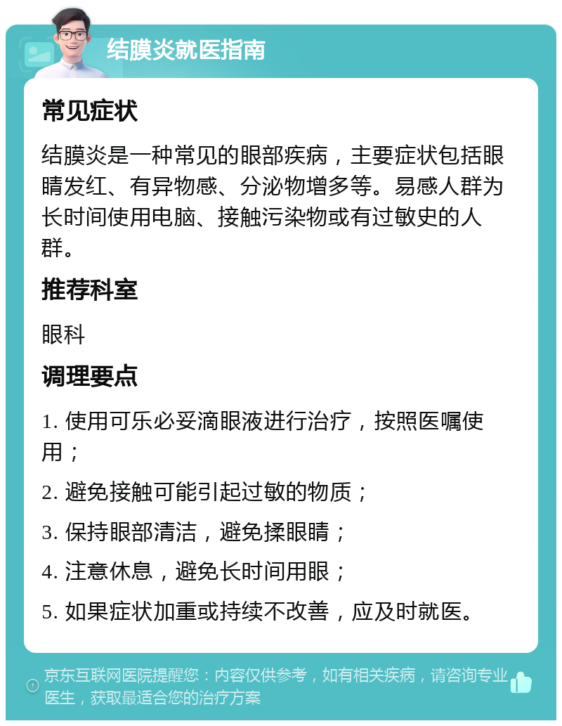 结膜炎就医指南 常见症状 结膜炎是一种常见的眼部疾病，主要症状包括眼睛发红、有异物感、分泌物增多等。易感人群为长时间使用电脑、接触污染物或有过敏史的人群。 推荐科室 眼科 调理要点 1. 使用可乐必妥滴眼液进行治疗，按照医嘱使用； 2. 避免接触可能引起过敏的物质； 3. 保持眼部清洁，避免揉眼睛； 4. 注意休息，避免长时间用眼； 5. 如果症状加重或持续不改善，应及时就医。