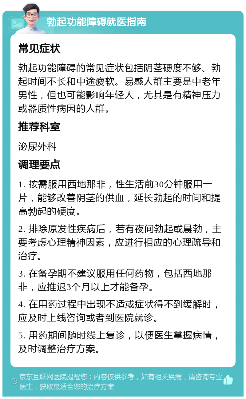 勃起功能障碍就医指南 常见症状 勃起功能障碍的常见症状包括阴茎硬度不够、勃起时间不长和中途疲软。易感人群主要是中老年男性，但也可能影响年轻人，尤其是有精神压力或器质性病因的人群。 推荐科室 泌尿外科 调理要点 1. 按需服用西地那非，性生活前30分钟服用一片，能够改善阴茎的供血，延长勃起的时间和提高勃起的硬度。 2. 排除原发性疾病后，若有夜间勃起或晨勃，主要考虑心理精神因素，应进行相应的心理疏导和治疗。 3. 在备孕期不建议服用任何药物，包括西地那非，应推迟3个月以上才能备孕。 4. 在用药过程中出现不适或症状得不到缓解时，应及时上线咨询或者到医院就诊。 5. 用药期间随时线上复诊，以便医生掌握病情，及时调整治疗方案。