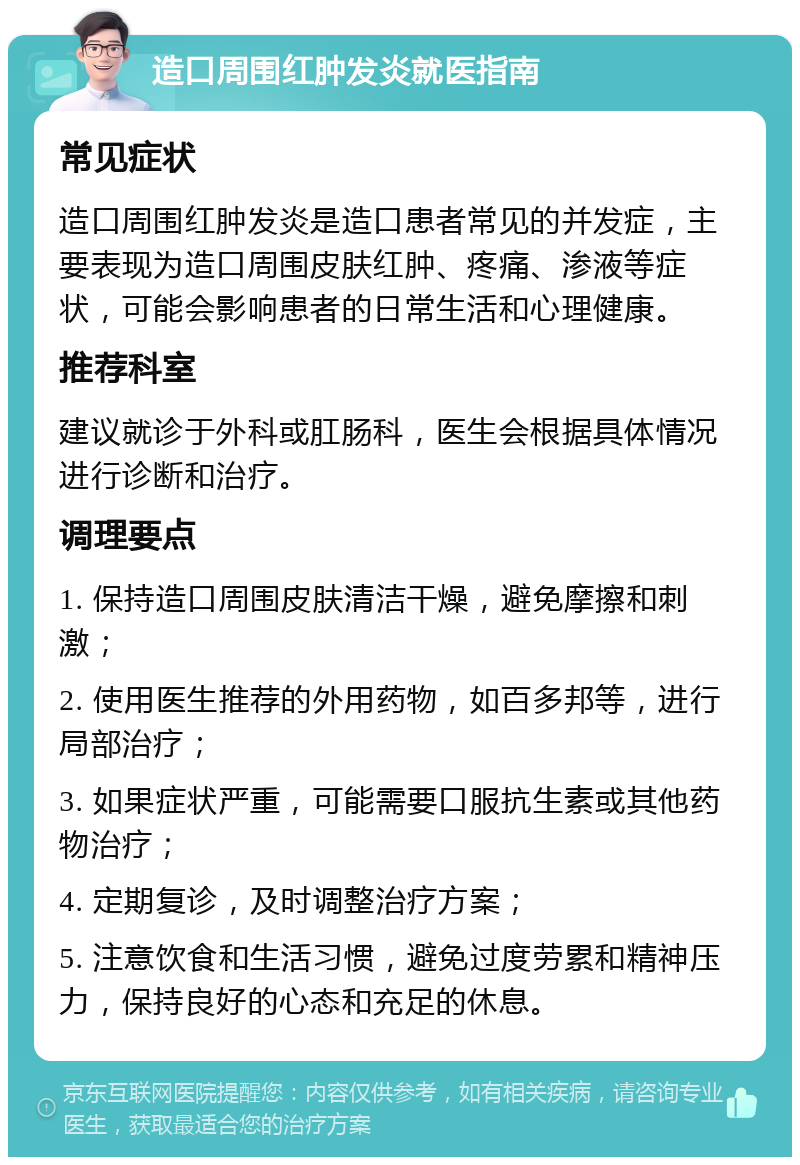 造口周围红肿发炎就医指南 常见症状 造口周围红肿发炎是造口患者常见的并发症，主要表现为造口周围皮肤红肿、疼痛、渗液等症状，可能会影响患者的日常生活和心理健康。 推荐科室 建议就诊于外科或肛肠科，医生会根据具体情况进行诊断和治疗。 调理要点 1. 保持造口周围皮肤清洁干燥，避免摩擦和刺激； 2. 使用医生推荐的外用药物，如百多邦等，进行局部治疗； 3. 如果症状严重，可能需要口服抗生素或其他药物治疗； 4. 定期复诊，及时调整治疗方案； 5. 注意饮食和生活习惯，避免过度劳累和精神压力，保持良好的心态和充足的休息。