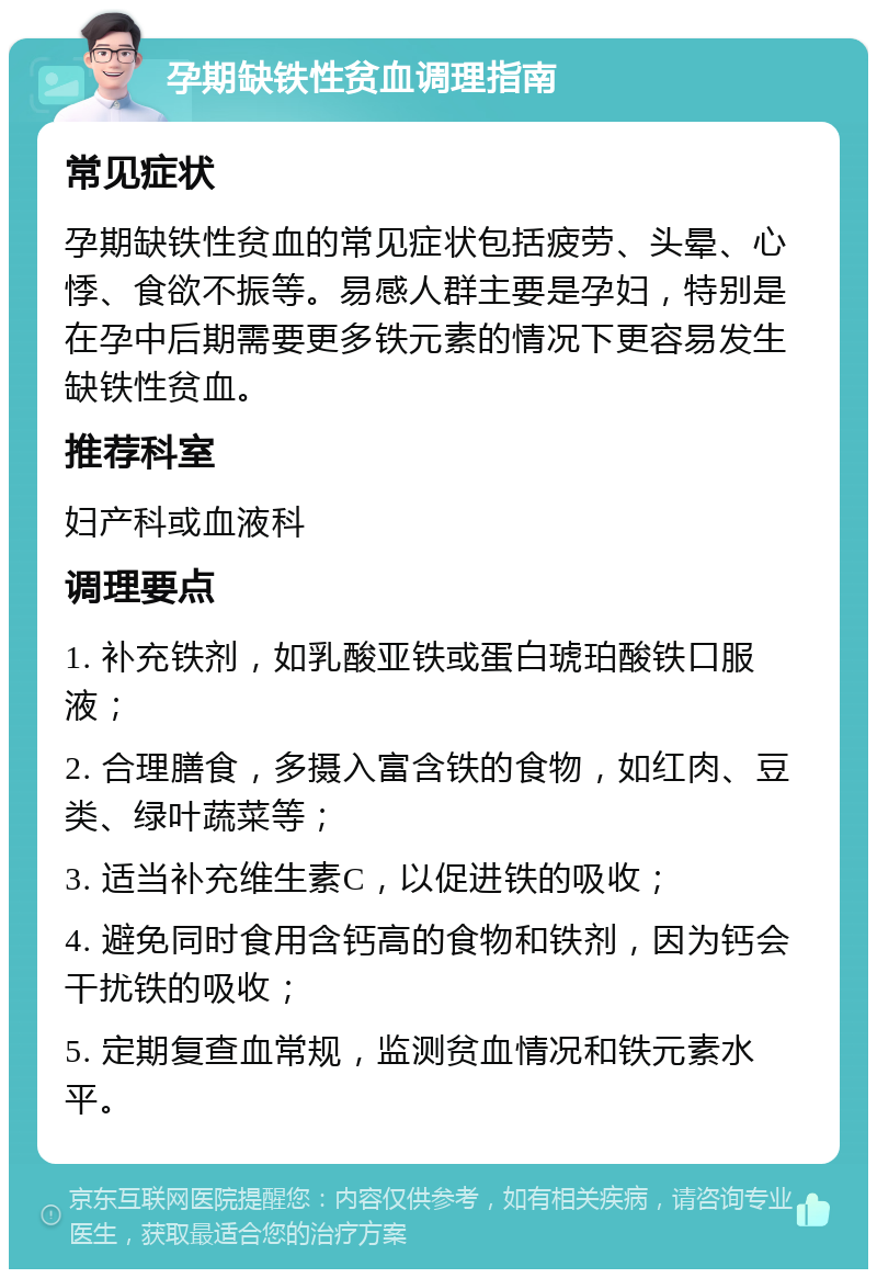 孕期缺铁性贫血调理指南 常见症状 孕期缺铁性贫血的常见症状包括疲劳、头晕、心悸、食欲不振等。易感人群主要是孕妇，特别是在孕中后期需要更多铁元素的情况下更容易发生缺铁性贫血。 推荐科室 妇产科或血液科 调理要点 1. 补充铁剂，如乳酸亚铁或蛋白琥珀酸铁口服液； 2. 合理膳食，多摄入富含铁的食物，如红肉、豆类、绿叶蔬菜等； 3. 适当补充维生素C，以促进铁的吸收； 4. 避免同时食用含钙高的食物和铁剂，因为钙会干扰铁的吸收； 5. 定期复查血常规，监测贫血情况和铁元素水平。