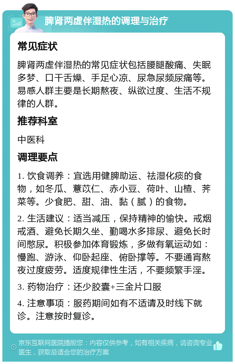 脾肾两虚伴湿热的调理与治疗 常见症状 脾肾两虚伴湿热的常见症状包括腰腿酸痛、失眠多梦、口干舌燥、手足心凉、尿急尿频尿痛等。易感人群主要是长期熬夜、纵欲过度、生活不规律的人群。 推荐科室 中医科 调理要点 1. 饮食调养：宜选用健脾助运、祛湿化痰的食物，如冬瓜、薏苡仁、赤小豆、荷叶、山楂、荠菜等。少食肥、甜、油、黏（腻）的食物。 2. 生活建议：适当减压，保持精神的愉快。戒烟戒酒、避免长期久坐、勤喝水多排尿、避免长时间憋尿。积极参加体育锻炼，多做有氧运动如：慢跑、游泳、仰卧起座、俯卧撑等。不要通宵熬夜过度疲劳。适度规律性生活，不要频繁手淫。 3. 药物治疗：还少胶囊+三金片口服 4. 注意事项：服药期间如有不适请及时线下就诊。注意按时复诊。