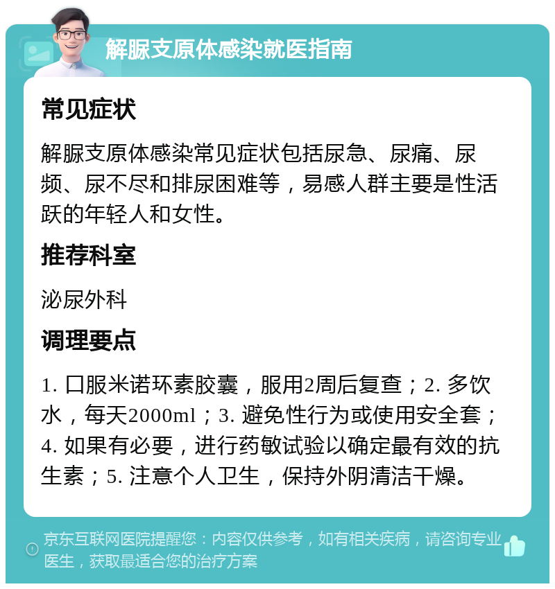 解脲支原体感染就医指南 常见症状 解脲支原体感染常见症状包括尿急、尿痛、尿频、尿不尽和排尿困难等，易感人群主要是性活跃的年轻人和女性。 推荐科室 泌尿外科 调理要点 1. 口服米诺环素胶囊，服用2周后复查；2. 多饮水，每天2000ml；3. 避免性行为或使用安全套；4. 如果有必要，进行药敏试验以确定最有效的抗生素；5. 注意个人卫生，保持外阴清洁干燥。