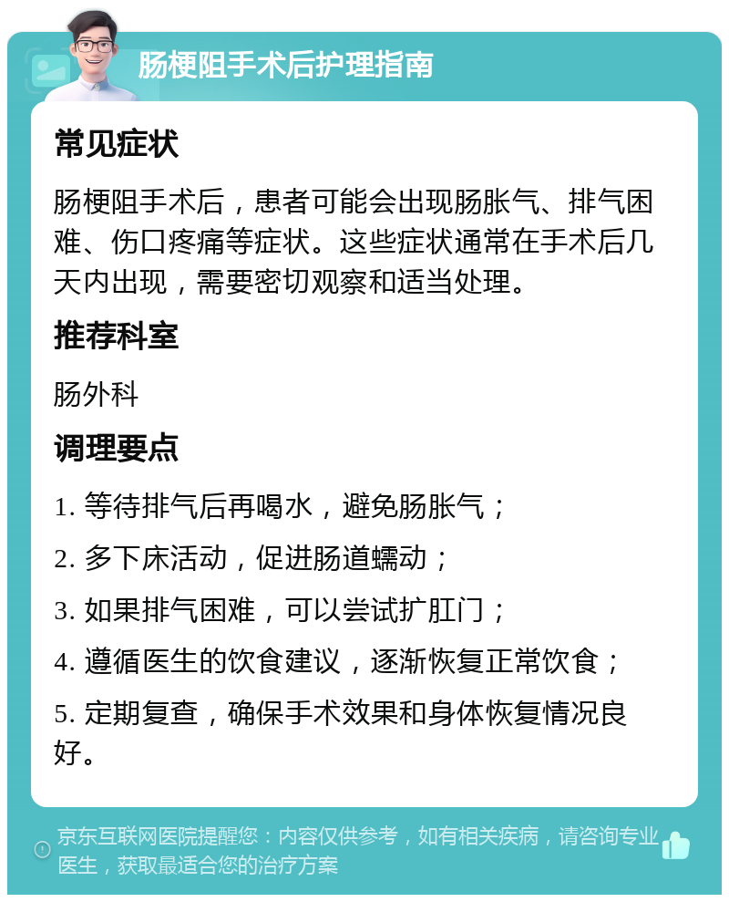 肠梗阻手术后护理指南 常见症状 肠梗阻手术后，患者可能会出现肠胀气、排气困难、伤口疼痛等症状。这些症状通常在手术后几天内出现，需要密切观察和适当处理。 推荐科室 肠外科 调理要点 1. 等待排气后再喝水，避免肠胀气； 2. 多下床活动，促进肠道蠕动； 3. 如果排气困难，可以尝试扩肛门； 4. 遵循医生的饮食建议，逐渐恢复正常饮食； 5. 定期复查，确保手术效果和身体恢复情况良好。