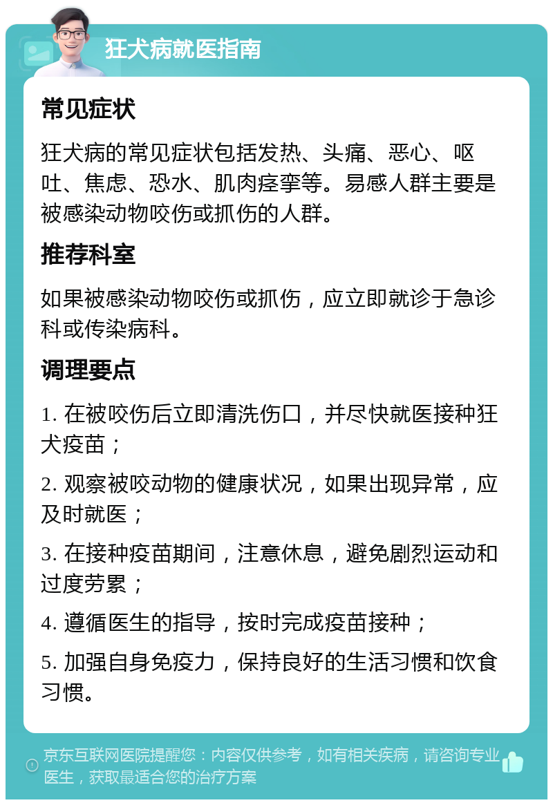 狂犬病就医指南 常见症状 狂犬病的常见症状包括发热、头痛、恶心、呕吐、焦虑、恐水、肌肉痉挛等。易感人群主要是被感染动物咬伤或抓伤的人群。 推荐科室 如果被感染动物咬伤或抓伤，应立即就诊于急诊科或传染病科。 调理要点 1. 在被咬伤后立即清洗伤口，并尽快就医接种狂犬疫苗； 2. 观察被咬动物的健康状况，如果出现异常，应及时就医； 3. 在接种疫苗期间，注意休息，避免剧烈运动和过度劳累； 4. 遵循医生的指导，按时完成疫苗接种； 5. 加强自身免疫力，保持良好的生活习惯和饮食习惯。