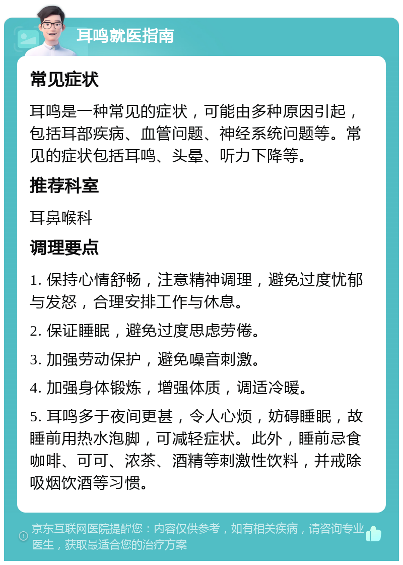 耳鸣就医指南 常见症状 耳鸣是一种常见的症状，可能由多种原因引起，包括耳部疾病、血管问题、神经系统问题等。常见的症状包括耳鸣、头晕、听力下降等。 推荐科室 耳鼻喉科 调理要点 1. 保持心情舒畅，注意精神调理，避免过度忧郁与发怒，合理安排工作与休息。 2. 保证睡眠，避免过度思虑劳倦。 3. 加强劳动保护，避免噪音刺激。 4. 加强身体锻炼，增强体质，调适冷暖。 5. 耳鸣多于夜间更甚，令人心烦，妨碍睡眠，故睡前用热水泡脚，可减轻症状。此外，睡前忌食咖啡、可可、浓茶、酒精等刺激性饮料，并戒除吸烟饮酒等习惯。