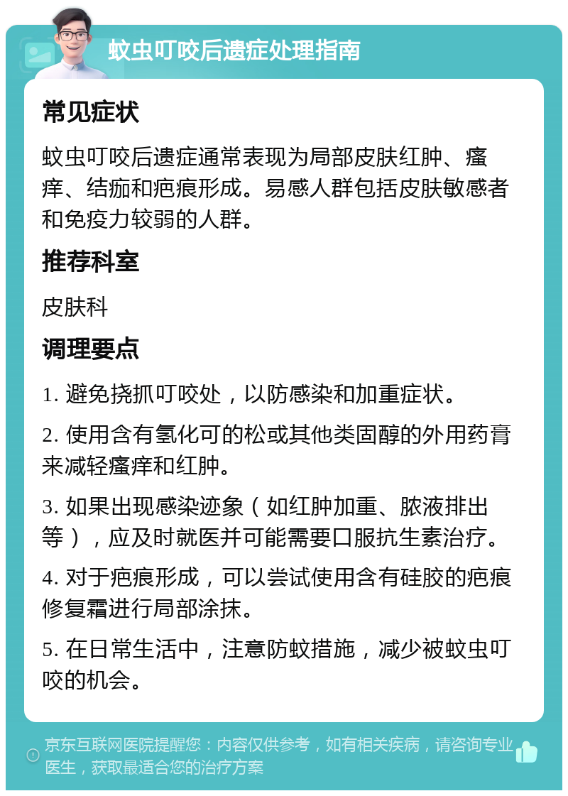 蚊虫叮咬后遗症处理指南 常见症状 蚊虫叮咬后遗症通常表现为局部皮肤红肿、瘙痒、结痂和疤痕形成。易感人群包括皮肤敏感者和免疫力较弱的人群。 推荐科室 皮肤科 调理要点 1. 避免挠抓叮咬处，以防感染和加重症状。 2. 使用含有氢化可的松或其他类固醇的外用药膏来减轻瘙痒和红肿。 3. 如果出现感染迹象（如红肿加重、脓液排出等），应及时就医并可能需要口服抗生素治疗。 4. 对于疤痕形成，可以尝试使用含有硅胶的疤痕修复霜进行局部涂抹。 5. 在日常生活中，注意防蚊措施，减少被蚊虫叮咬的机会。