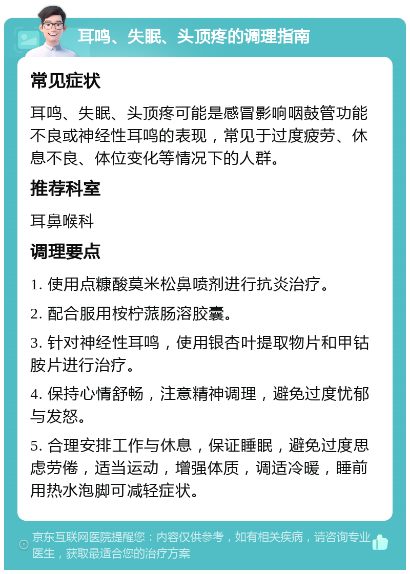 耳鸣、失眠、头顶疼的调理指南 常见症状 耳鸣、失眠、头顶疼可能是感冒影响咽鼓管功能不良或神经性耳鸣的表现，常见于过度疲劳、休息不良、体位变化等情况下的人群。 推荐科室 耳鼻喉科 调理要点 1. 使用点糠酸莫米松鼻喷剂进行抗炎治疗。 2. 配合服用桉柠蒎肠溶胶囊。 3. 针对神经性耳鸣，使用银杏叶提取物片和甲钴胺片进行治疗。 4. 保持心情舒畅，注意精神调理，避免过度忧郁与发怒。 5. 合理安排工作与休息，保证睡眠，避免过度思虑劳倦，适当运动，增强体质，调适冷暖，睡前用热水泡脚可减轻症状。