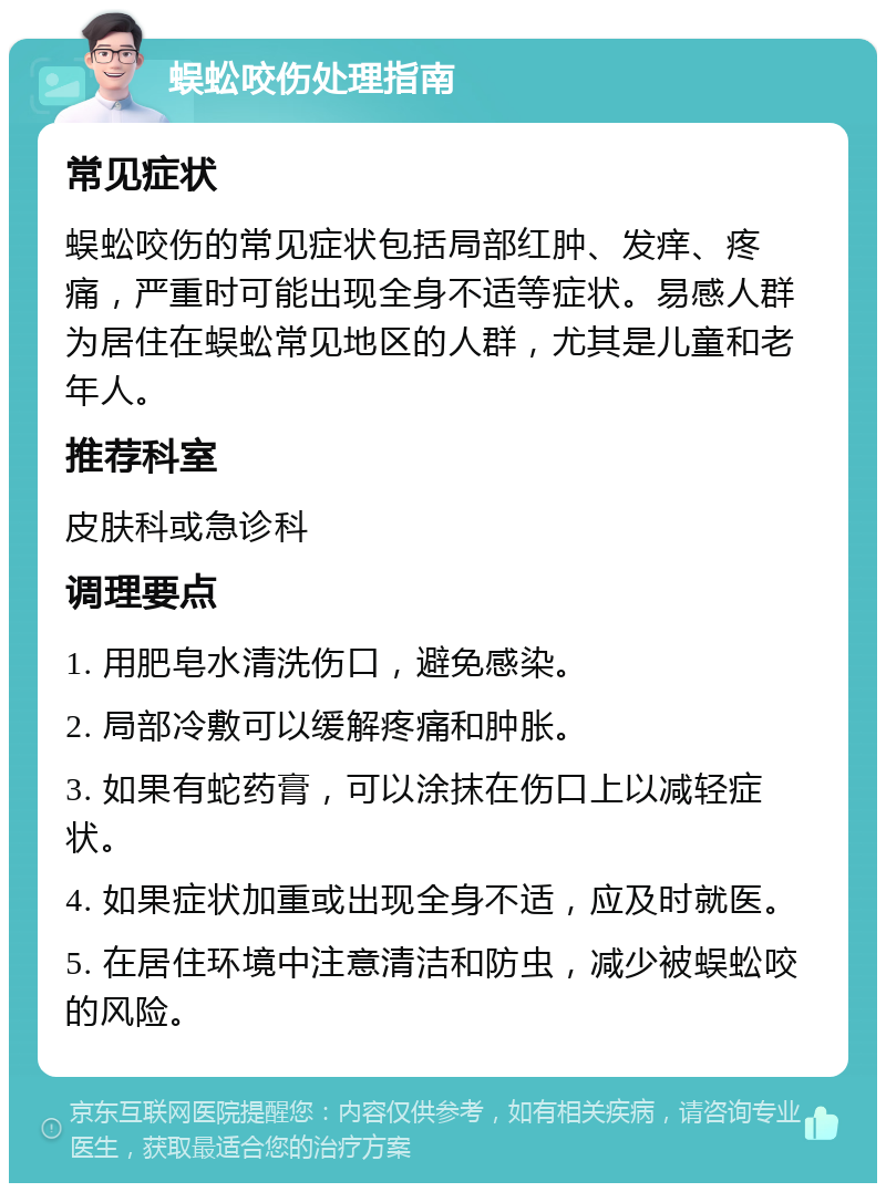 蜈蚣咬伤处理指南 常见症状 蜈蚣咬伤的常见症状包括局部红肿、发痒、疼痛，严重时可能出现全身不适等症状。易感人群为居住在蜈蚣常见地区的人群，尤其是儿童和老年人。 推荐科室 皮肤科或急诊科 调理要点 1. 用肥皂水清洗伤口，避免感染。 2. 局部冷敷可以缓解疼痛和肿胀。 3. 如果有蛇药膏，可以涂抹在伤口上以减轻症状。 4. 如果症状加重或出现全身不适，应及时就医。 5. 在居住环境中注意清洁和防虫，减少被蜈蚣咬的风险。