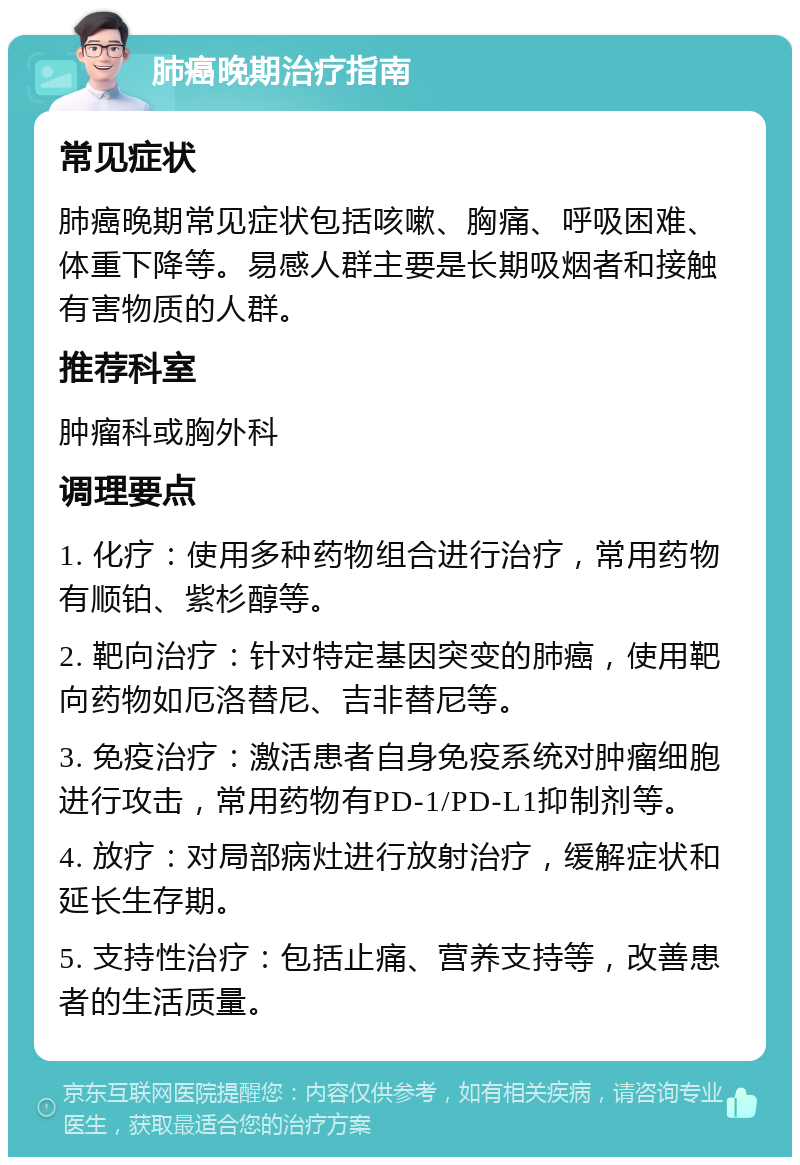 肺癌晚期治疗指南 常见症状 肺癌晚期常见症状包括咳嗽、胸痛、呼吸困难、体重下降等。易感人群主要是长期吸烟者和接触有害物质的人群。 推荐科室 肿瘤科或胸外科 调理要点 1. 化疗：使用多种药物组合进行治疗，常用药物有顺铂、紫杉醇等。 2. 靶向治疗：针对特定基因突变的肺癌，使用靶向药物如厄洛替尼、吉非替尼等。 3. 免疫治疗：激活患者自身免疫系统对肿瘤细胞进行攻击，常用药物有PD-1/PD-L1抑制剂等。 4. 放疗：对局部病灶进行放射治疗，缓解症状和延长生存期。 5. 支持性治疗：包括止痛、营养支持等，改善患者的生活质量。