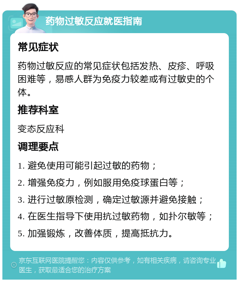 药物过敏反应就医指南 常见症状 药物过敏反应的常见症状包括发热、皮疹、呼吸困难等，易感人群为免疫力较差或有过敏史的个体。 推荐科室 变态反应科 调理要点 1. 避免使用可能引起过敏的药物； 2. 增强免疫力，例如服用免疫球蛋白等； 3. 进行过敏原检测，确定过敏源并避免接触； 4. 在医生指导下使用抗过敏药物，如扑尔敏等； 5. 加强锻炼，改善体质，提高抵抗力。