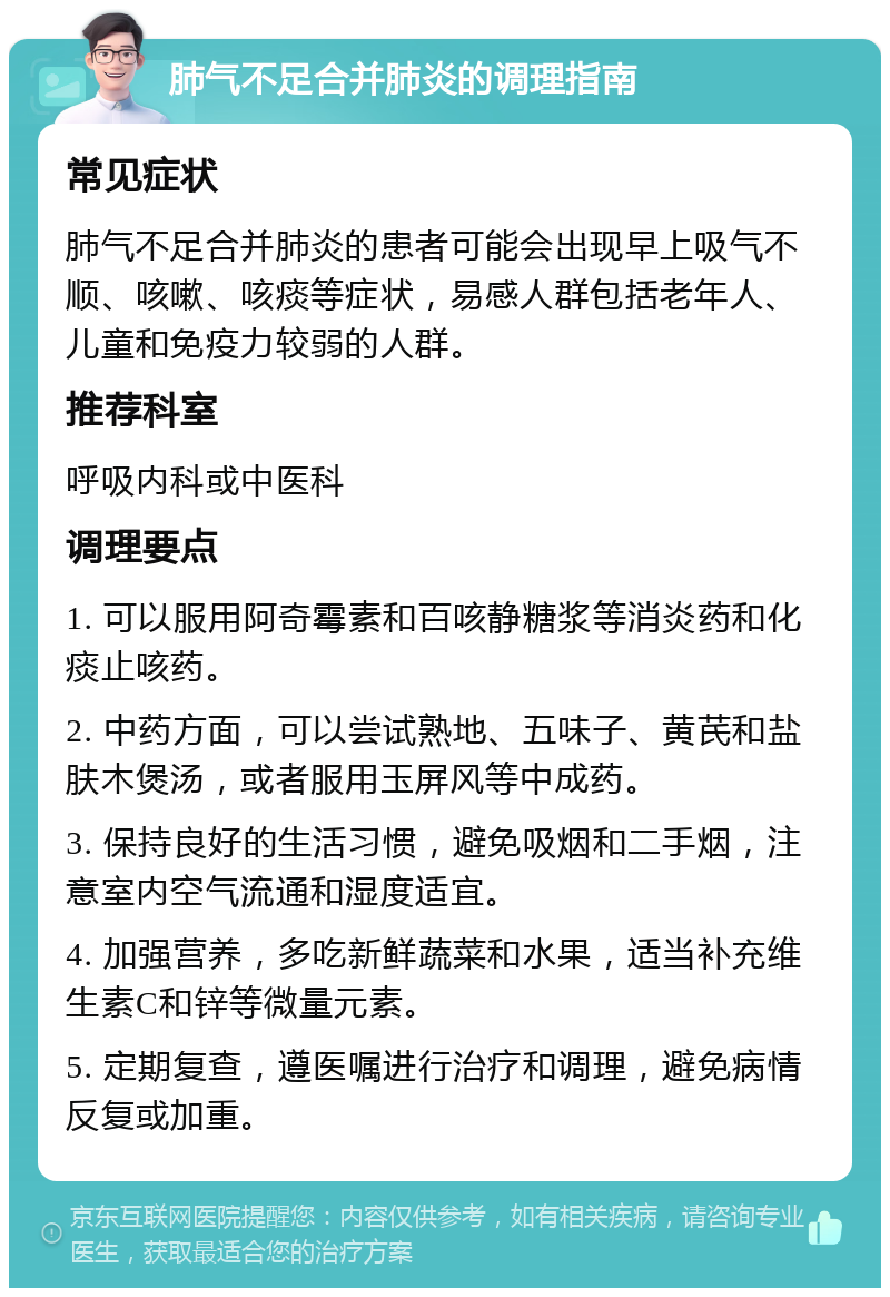 肺气不足合并肺炎的调理指南 常见症状 肺气不足合并肺炎的患者可能会出现早上吸气不顺、咳嗽、咳痰等症状，易感人群包括老年人、儿童和免疫力较弱的人群。 推荐科室 呼吸内科或中医科 调理要点 1. 可以服用阿奇霉素和百咳静糖浆等消炎药和化痰止咳药。 2. 中药方面，可以尝试熟地、五味子、黄芪和盐肤木煲汤，或者服用玉屏风等中成药。 3. 保持良好的生活习惯，避免吸烟和二手烟，注意室内空气流通和湿度适宜。 4. 加强营养，多吃新鲜蔬菜和水果，适当补充维生素C和锌等微量元素。 5. 定期复查，遵医嘱进行治疗和调理，避免病情反复或加重。