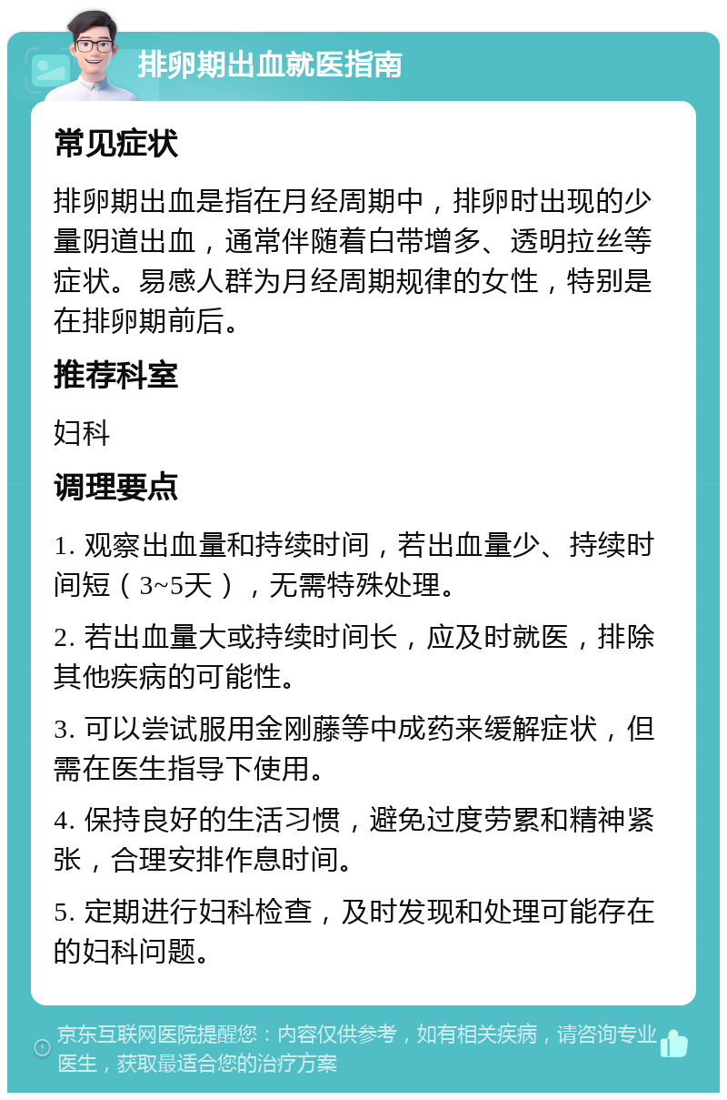 排卵期出血就医指南 常见症状 排卵期出血是指在月经周期中，排卵时出现的少量阴道出血，通常伴随着白带增多、透明拉丝等症状。易感人群为月经周期规律的女性，特别是在排卵期前后。 推荐科室 妇科 调理要点 1. 观察出血量和持续时间，若出血量少、持续时间短（3~5天），无需特殊处理。 2. 若出血量大或持续时间长，应及时就医，排除其他疾病的可能性。 3. 可以尝试服用金刚藤等中成药来缓解症状，但需在医生指导下使用。 4. 保持良好的生活习惯，避免过度劳累和精神紧张，合理安排作息时间。 5. 定期进行妇科检查，及时发现和处理可能存在的妇科问题。