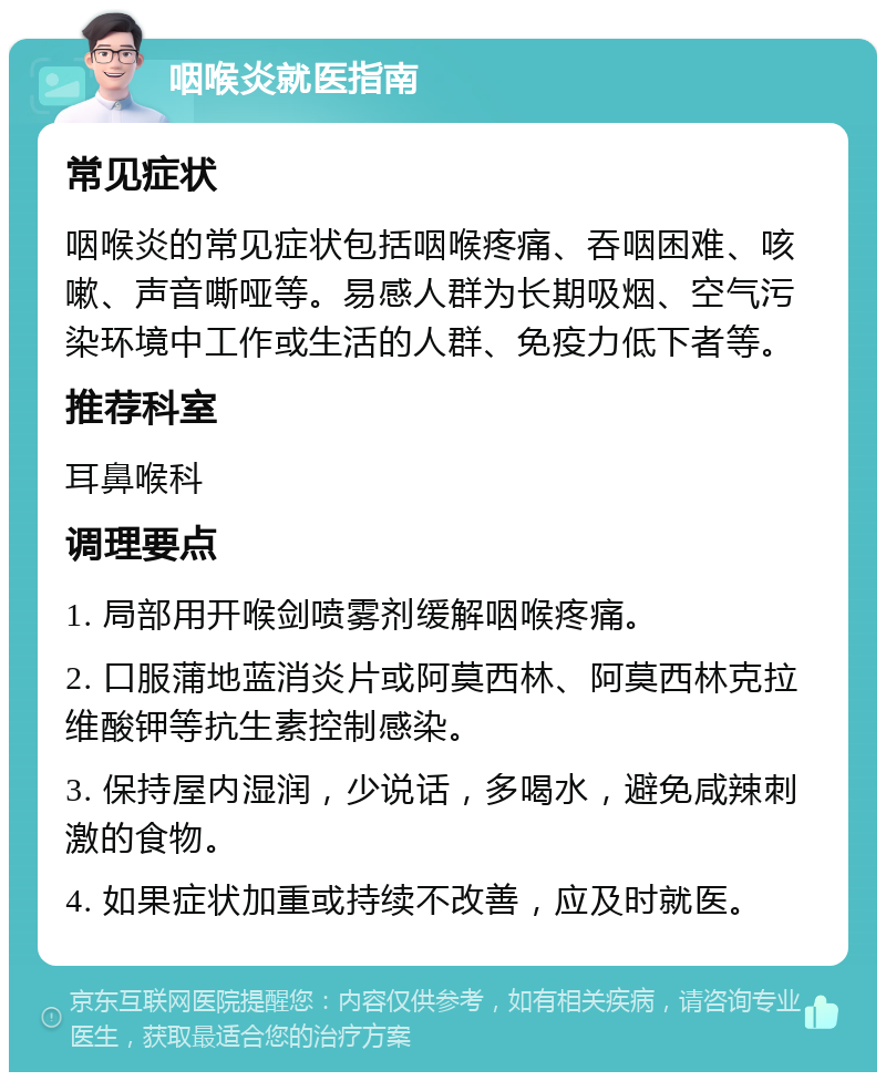 咽喉炎就医指南 常见症状 咽喉炎的常见症状包括咽喉疼痛、吞咽困难、咳嗽、声音嘶哑等。易感人群为长期吸烟、空气污染环境中工作或生活的人群、免疫力低下者等。 推荐科室 耳鼻喉科 调理要点 1. 局部用开喉剑喷雾剂缓解咽喉疼痛。 2. 口服蒲地蓝消炎片或阿莫西林、阿莫西林克拉维酸钾等抗生素控制感染。 3. 保持屋内湿润，少说话，多喝水，避免咸辣刺激的食物。 4. 如果症状加重或持续不改善，应及时就医。