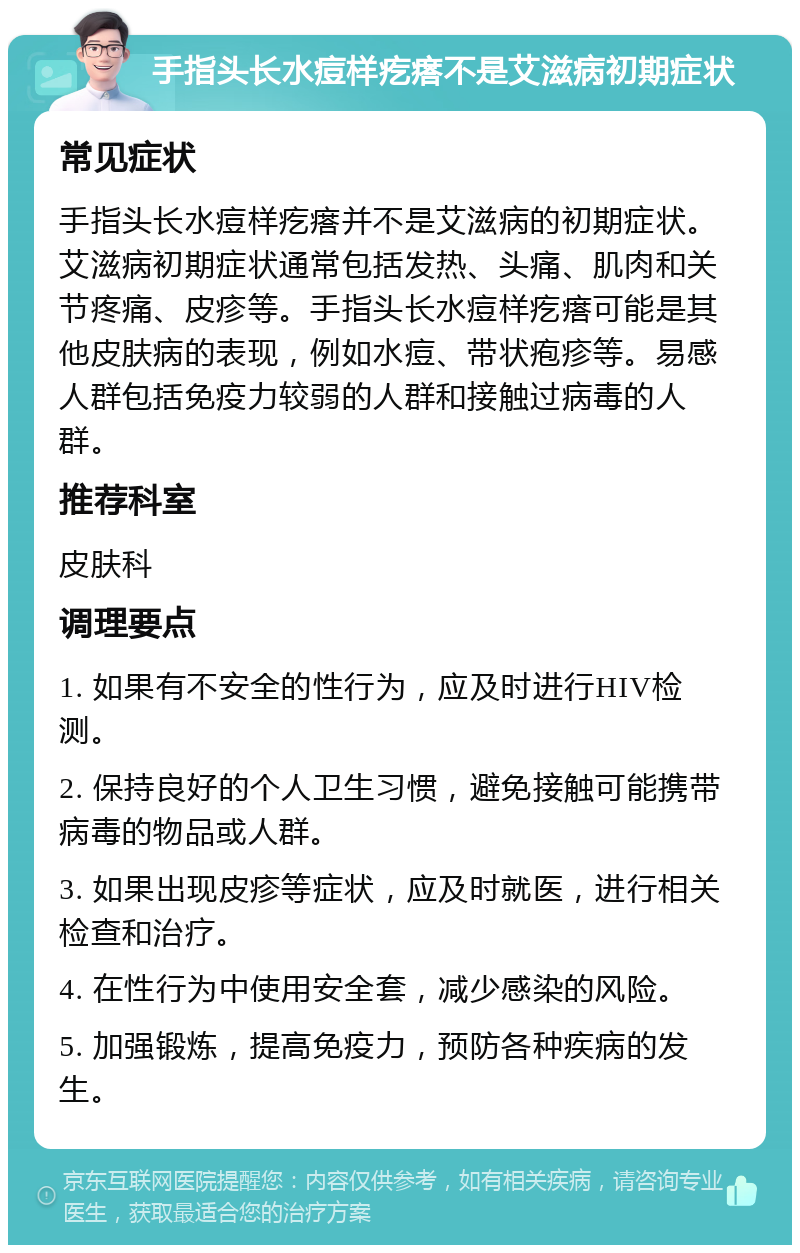 手指头长水痘样疙瘩不是艾滋病初期症状 常见症状 手指头长水痘样疙瘩并不是艾滋病的初期症状。艾滋病初期症状通常包括发热、头痛、肌肉和关节疼痛、皮疹等。手指头长水痘样疙瘩可能是其他皮肤病的表现，例如水痘、带状疱疹等。易感人群包括免疫力较弱的人群和接触过病毒的人群。 推荐科室 皮肤科 调理要点 1. 如果有不安全的性行为，应及时进行HIV检测。 2. 保持良好的个人卫生习惯，避免接触可能携带病毒的物品或人群。 3. 如果出现皮疹等症状，应及时就医，进行相关检查和治疗。 4. 在性行为中使用安全套，减少感染的风险。 5. 加强锻炼，提高免疫力，预防各种疾病的发生。