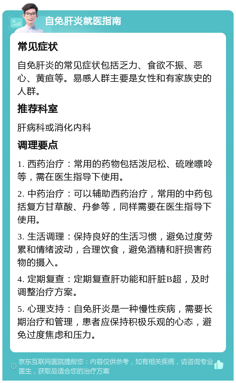 自免肝炎就医指南 常见症状 自免肝炎的常见症状包括乏力、食欲不振、恶心、黄疸等。易感人群主要是女性和有家族史的人群。 推荐科室 肝病科或消化内科 调理要点 1. 西药治疗：常用的药物包括泼尼松、硫唑嘌呤等，需在医生指导下使用。 2. 中药治疗：可以辅助西药治疗，常用的中药包括复方甘草酸、丹参等，同样需要在医生指导下使用。 3. 生活调理：保持良好的生活习惯，避免过度劳累和情绪波动，合理饮食，避免酒精和肝损害药物的摄入。 4. 定期复查：定期复查肝功能和肝脏B超，及时调整治疗方案。 5. 心理支持：自免肝炎是一种慢性疾病，需要长期治疗和管理，患者应保持积极乐观的心态，避免过度焦虑和压力。