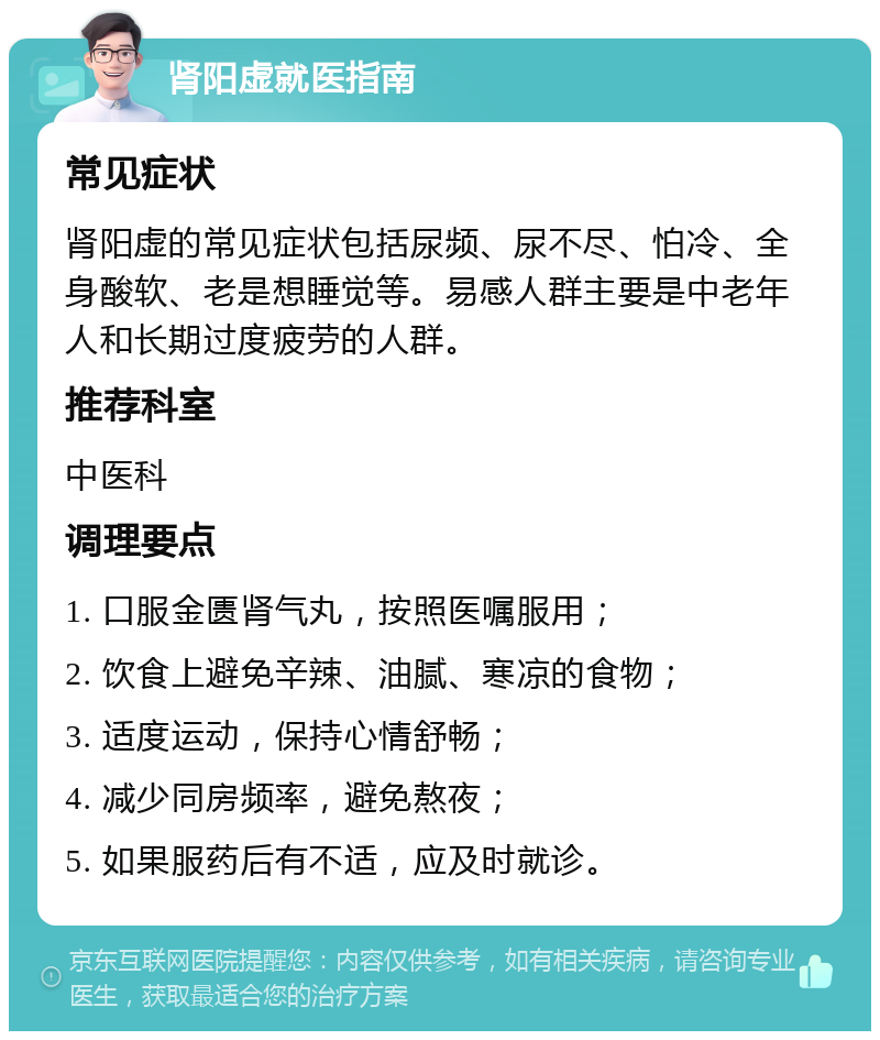 肾阳虚就医指南 常见症状 肾阳虚的常见症状包括尿频、尿不尽、怕冷、全身酸软、老是想睡觉等。易感人群主要是中老年人和长期过度疲劳的人群。 推荐科室 中医科 调理要点 1. 口服金匮肾气丸，按照医嘱服用； 2. 饮食上避免辛辣、油腻、寒凉的食物； 3. 适度运动，保持心情舒畅； 4. 减少同房频率，避免熬夜； 5. 如果服药后有不适，应及时就诊。