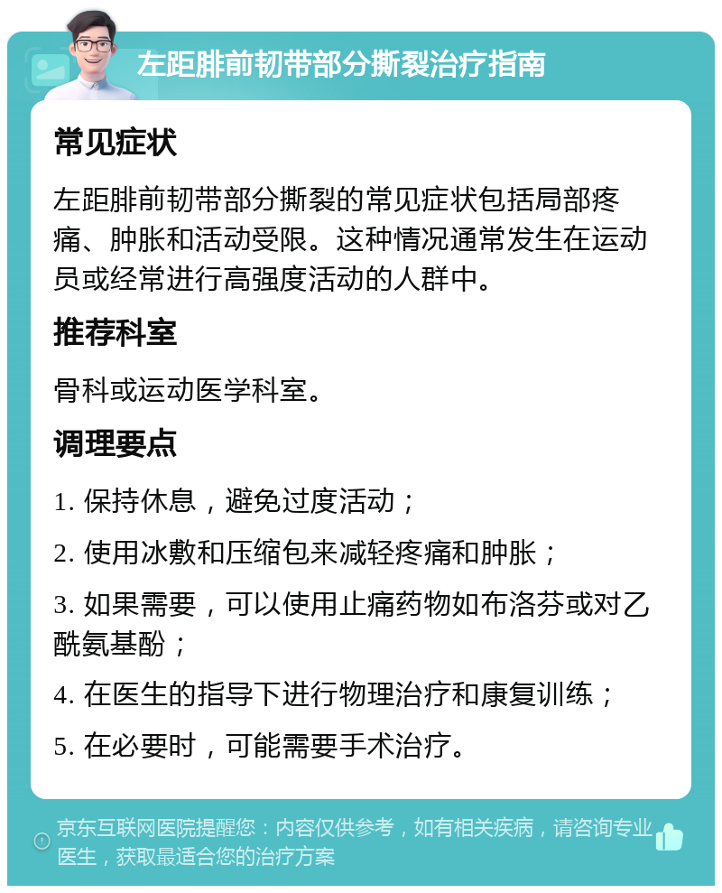 左距腓前韧带部分撕裂治疗指南 常见症状 左距腓前韧带部分撕裂的常见症状包括局部疼痛、肿胀和活动受限。这种情况通常发生在运动员或经常进行高强度活动的人群中。 推荐科室 骨科或运动医学科室。 调理要点 1. 保持休息，避免过度活动； 2. 使用冰敷和压缩包来减轻疼痛和肿胀； 3. 如果需要，可以使用止痛药物如布洛芬或对乙酰氨基酚； 4. 在医生的指导下进行物理治疗和康复训练； 5. 在必要时，可能需要手术治疗。