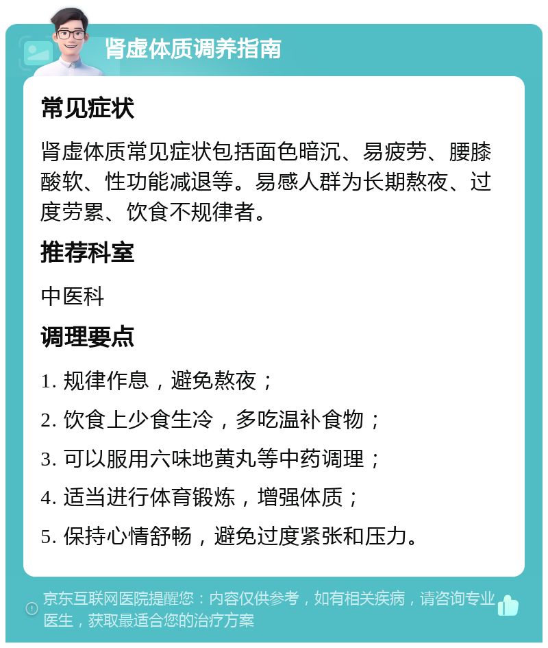 肾虚体质调养指南 常见症状 肾虚体质常见症状包括面色暗沉、易疲劳、腰膝酸软、性功能减退等。易感人群为长期熬夜、过度劳累、饮食不规律者。 推荐科室 中医科 调理要点 1. 规律作息，避免熬夜； 2. 饮食上少食生冷，多吃温补食物； 3. 可以服用六味地黄丸等中药调理； 4. 适当进行体育锻炼，增强体质； 5. 保持心情舒畅，避免过度紧张和压力。