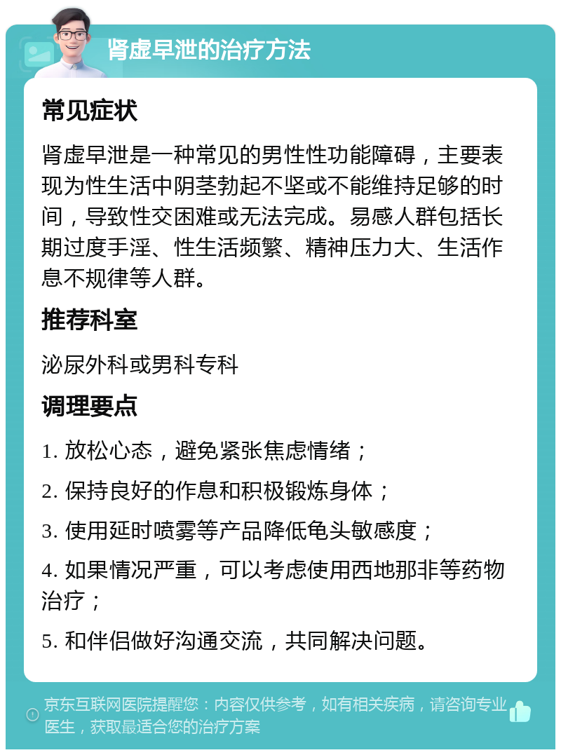 肾虚早泄的治疗方法 常见症状 肾虚早泄是一种常见的男性性功能障碍，主要表现为性生活中阴茎勃起不坚或不能维持足够的时间，导致性交困难或无法完成。易感人群包括长期过度手淫、性生活频繁、精神压力大、生活作息不规律等人群。 推荐科室 泌尿外科或男科专科 调理要点 1. 放松心态，避免紧张焦虑情绪； 2. 保持良好的作息和积极锻炼身体； 3. 使用延时喷雾等产品降低龟头敏感度； 4. 如果情况严重，可以考虑使用西地那非等药物治疗； 5. 和伴侣做好沟通交流，共同解决问题。