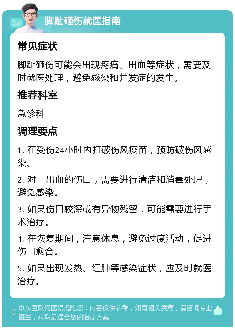 脚趾砸伤就医指南 常见症状 脚趾砸伤可能会出现疼痛、出血等症状，需要及时就医处理，避免感染和并发症的发生。 推荐科室 急诊科 调理要点 1. 在受伤24小时内打破伤风疫苗，预防破伤风感染。 2. 对于出血的伤口，需要进行清洁和消毒处理，避免感染。 3. 如果伤口较深或有异物残留，可能需要进行手术治疗。 4. 在恢复期间，注意休息，避免过度活动，促进伤口愈合。 5. 如果出现发热、红肿等感染症状，应及时就医治疗。