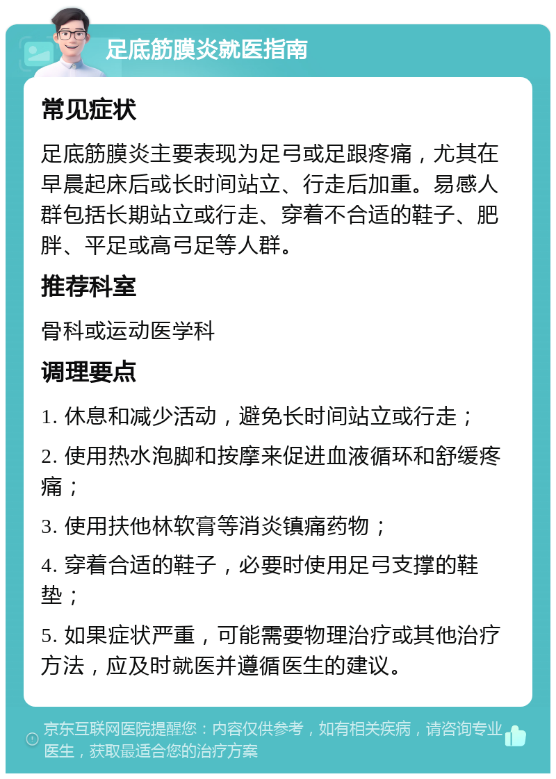 足底筋膜炎就医指南 常见症状 足底筋膜炎主要表现为足弓或足跟疼痛，尤其在早晨起床后或长时间站立、行走后加重。易感人群包括长期站立或行走、穿着不合适的鞋子、肥胖、平足或高弓足等人群。 推荐科室 骨科或运动医学科 调理要点 1. 休息和减少活动，避免长时间站立或行走； 2. 使用热水泡脚和按摩来促进血液循环和舒缓疼痛； 3. 使用扶他林软膏等消炎镇痛药物； 4. 穿着合适的鞋子，必要时使用足弓支撑的鞋垫； 5. 如果症状严重，可能需要物理治疗或其他治疗方法，应及时就医并遵循医生的建议。