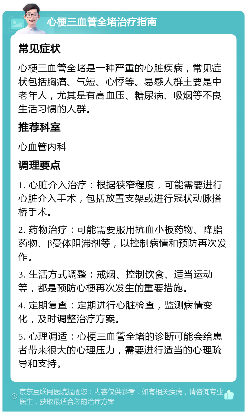 心梗三血管全堵治疗指南 常见症状 心梗三血管全堵是一种严重的心脏疾病，常见症状包括胸痛、气短、心悸等。易感人群主要是中老年人，尤其是有高血压、糖尿病、吸烟等不良生活习惯的人群。 推荐科室 心血管内科 调理要点 1. 心脏介入治疗：根据狭窄程度，可能需要进行心脏介入手术，包括放置支架或进行冠状动脉搭桥手术。 2. 药物治疗：可能需要服用抗血小板药物、降脂药物、β受体阻滞剂等，以控制病情和预防再次发作。 3. 生活方式调整：戒烟、控制饮食、适当运动等，都是预防心梗再次发生的重要措施。 4. 定期复查：定期进行心脏检查，监测病情变化，及时调整治疗方案。 5. 心理调适：心梗三血管全堵的诊断可能会给患者带来很大的心理压力，需要进行适当的心理疏导和支持。