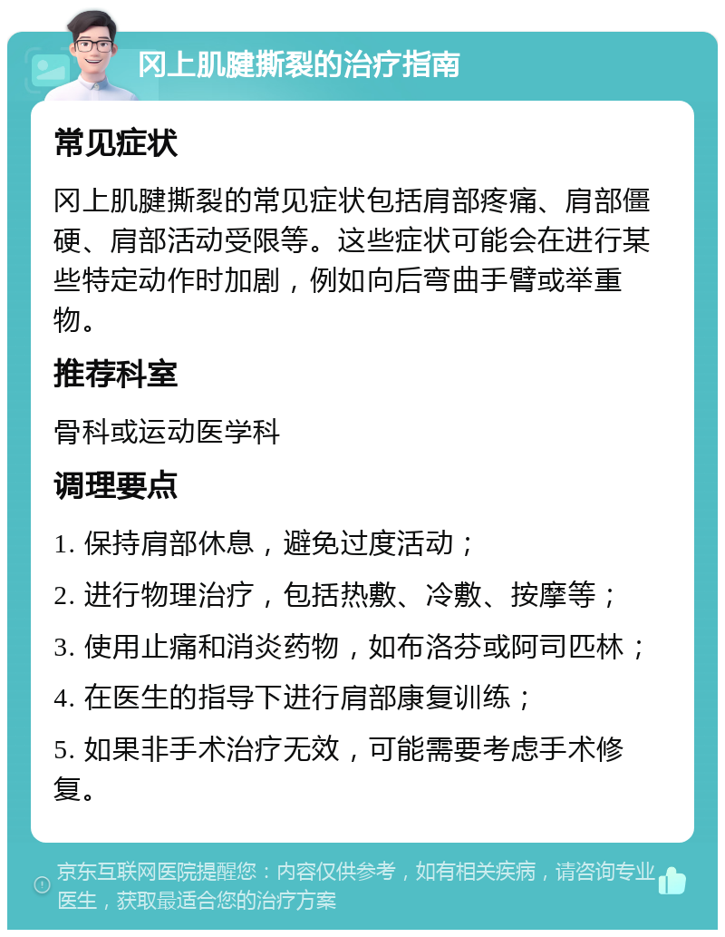 冈上肌腱撕裂的治疗指南 常见症状 冈上肌腱撕裂的常见症状包括肩部疼痛、肩部僵硬、肩部活动受限等。这些症状可能会在进行某些特定动作时加剧，例如向后弯曲手臂或举重物。 推荐科室 骨科或运动医学科 调理要点 1. 保持肩部休息，避免过度活动； 2. 进行物理治疗，包括热敷、冷敷、按摩等； 3. 使用止痛和消炎药物，如布洛芬或阿司匹林； 4. 在医生的指导下进行肩部康复训练； 5. 如果非手术治疗无效，可能需要考虑手术修复。