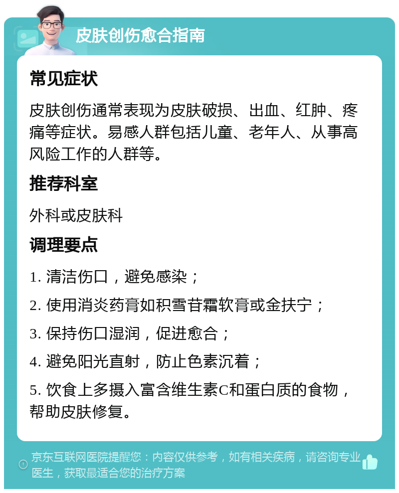 皮肤创伤愈合指南 常见症状 皮肤创伤通常表现为皮肤破损、出血、红肿、疼痛等症状。易感人群包括儿童、老年人、从事高风险工作的人群等。 推荐科室 外科或皮肤科 调理要点 1. 清洁伤口，避免感染； 2. 使用消炎药膏如积雪苷霜软膏或金扶宁； 3. 保持伤口湿润，促进愈合； 4. 避免阳光直射，防止色素沉着； 5. 饮食上多摄入富含维生素C和蛋白质的食物，帮助皮肤修复。