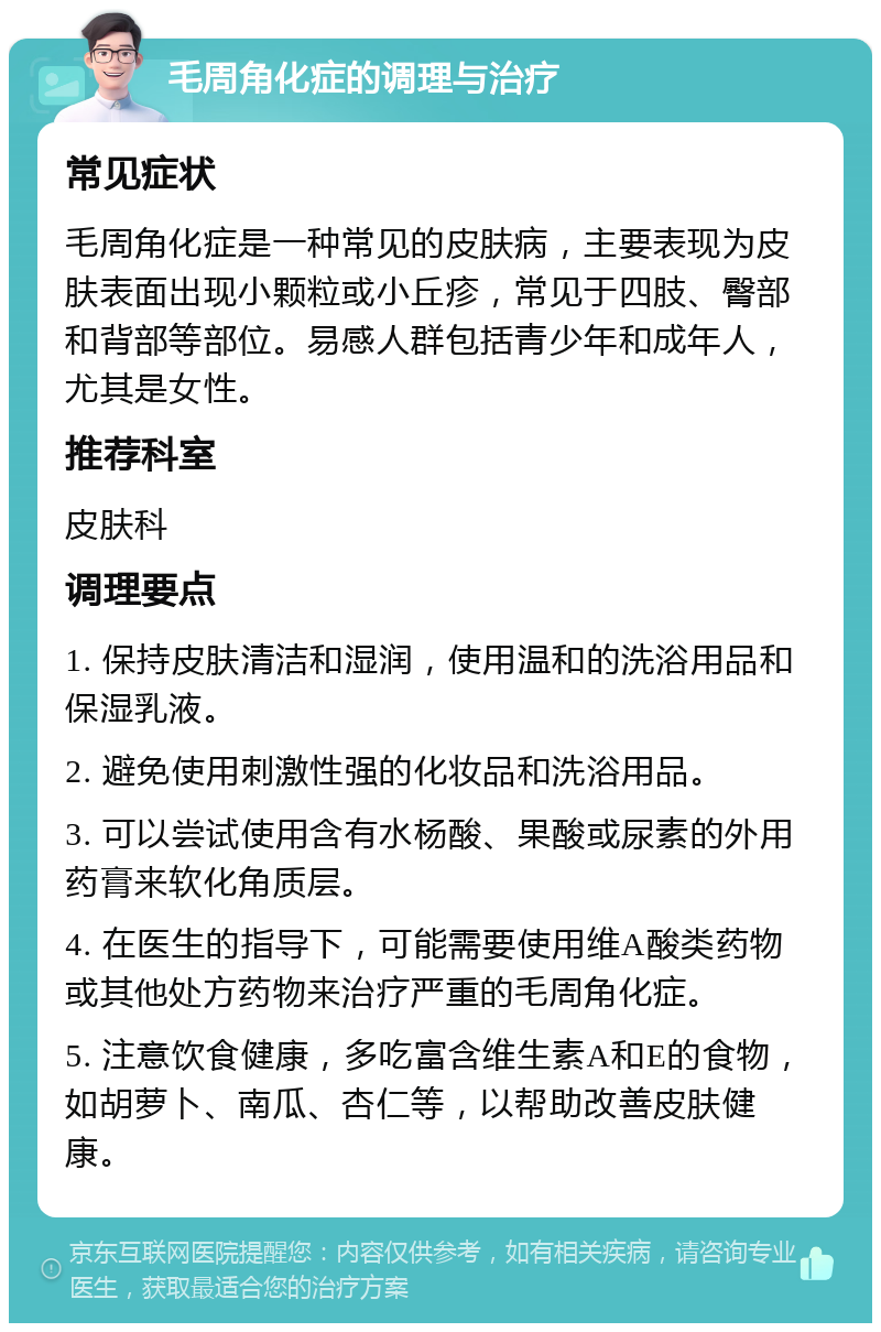 毛周角化症的调理与治疗 常见症状 毛周角化症是一种常见的皮肤病，主要表现为皮肤表面出现小颗粒或小丘疹，常见于四肢、臀部和背部等部位。易感人群包括青少年和成年人，尤其是女性。 推荐科室 皮肤科 调理要点 1. 保持皮肤清洁和湿润，使用温和的洗浴用品和保湿乳液。 2. 避免使用刺激性强的化妆品和洗浴用品。 3. 可以尝试使用含有水杨酸、果酸或尿素的外用药膏来软化角质层。 4. 在医生的指导下，可能需要使用维A酸类药物或其他处方药物来治疗严重的毛周角化症。 5. 注意饮食健康，多吃富含维生素A和E的食物，如胡萝卜、南瓜、杏仁等，以帮助改善皮肤健康。