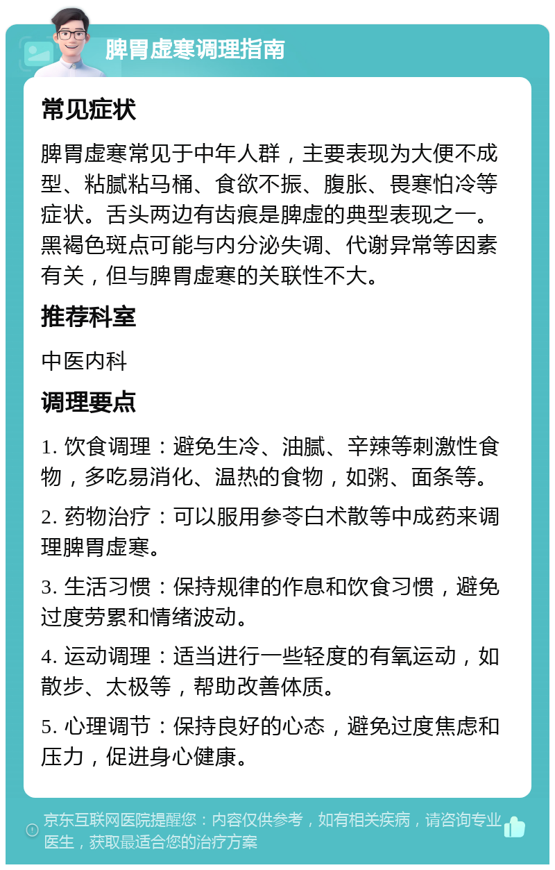 脾胃虚寒调理指南 常见症状 脾胃虚寒常见于中年人群，主要表现为大便不成型、粘腻粘马桶、食欲不振、腹胀、畏寒怕冷等症状。舌头两边有齿痕是脾虚的典型表现之一。黑褐色斑点可能与内分泌失调、代谢异常等因素有关，但与脾胃虚寒的关联性不大。 推荐科室 中医内科 调理要点 1. 饮食调理：避免生冷、油腻、辛辣等刺激性食物，多吃易消化、温热的食物，如粥、面条等。 2. 药物治疗：可以服用参苓白术散等中成药来调理脾胃虚寒。 3. 生活习惯：保持规律的作息和饮食习惯，避免过度劳累和情绪波动。 4. 运动调理：适当进行一些轻度的有氧运动，如散步、太极等，帮助改善体质。 5. 心理调节：保持良好的心态，避免过度焦虑和压力，促进身心健康。