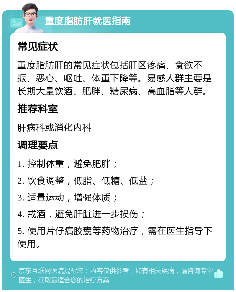 重度脂肪肝就医指南 常见症状 重度脂肪肝的常见症状包括肝区疼痛、食欲不振、恶心、呕吐、体重下降等。易感人群主要是长期大量饮酒、肥胖、糖尿病、高血脂等人群。 推荐科室 肝病科或消化内科 调理要点 1. 控制体重，避免肥胖； 2. 饮食调整，低脂、低糖、低盐； 3. 适量运动，增强体质； 4. 戒酒，避免肝脏进一步损伤； 5. 使用片仔癀胶囊等药物治疗，需在医生指导下使用。