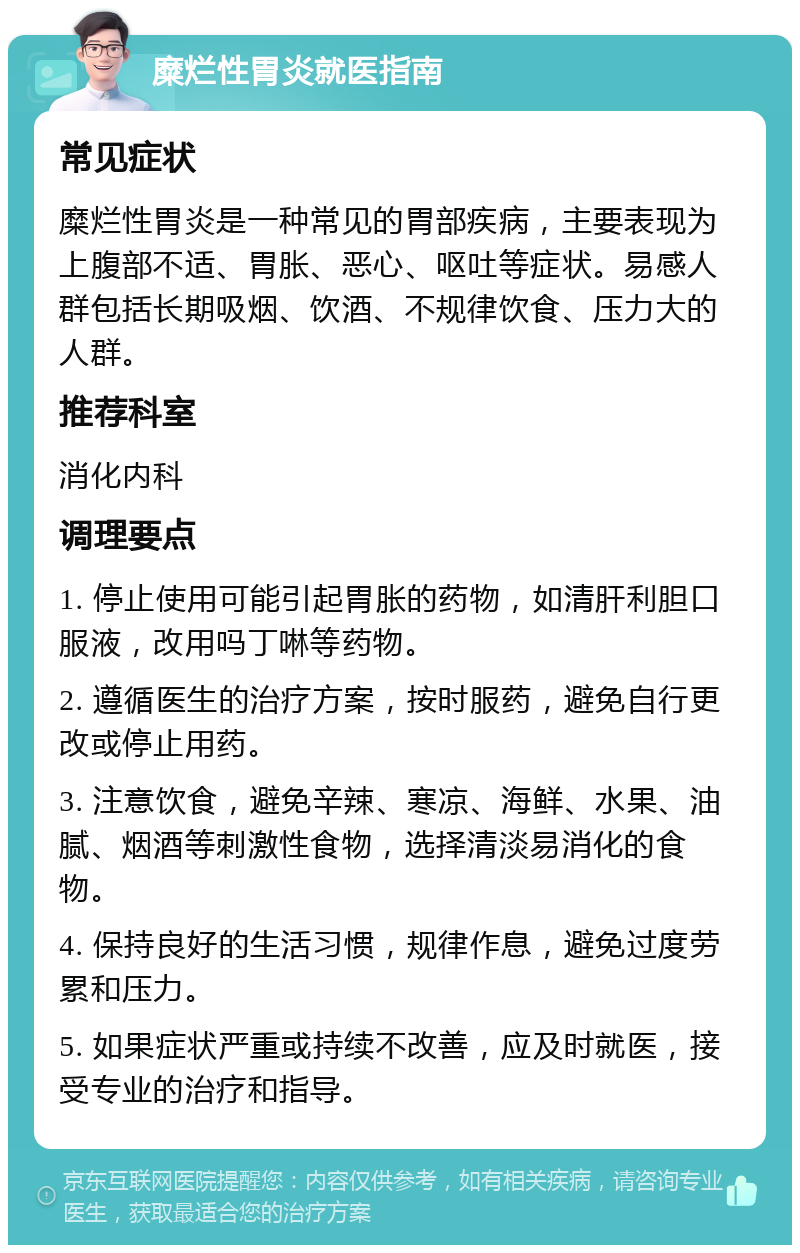 糜烂性胃炎就医指南 常见症状 糜烂性胃炎是一种常见的胃部疾病，主要表现为上腹部不适、胃胀、恶心、呕吐等症状。易感人群包括长期吸烟、饮酒、不规律饮食、压力大的人群。 推荐科室 消化内科 调理要点 1. 停止使用可能引起胃胀的药物，如清肝利胆口服液，改用吗丁啉等药物。 2. 遵循医生的治疗方案，按时服药，避免自行更改或停止用药。 3. 注意饮食，避免辛辣、寒凉、海鲜、水果、油腻、烟酒等刺激性食物，选择清淡易消化的食物。 4. 保持良好的生活习惯，规律作息，避免过度劳累和压力。 5. 如果症状严重或持续不改善，应及时就医，接受专业的治疗和指导。