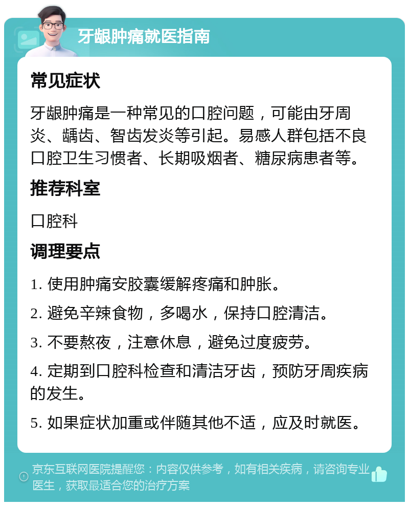 牙龈肿痛就医指南 常见症状 牙龈肿痛是一种常见的口腔问题，可能由牙周炎、龋齿、智齿发炎等引起。易感人群包括不良口腔卫生习惯者、长期吸烟者、糖尿病患者等。 推荐科室 口腔科 调理要点 1. 使用肿痛安胶囊缓解疼痛和肿胀。 2. 避免辛辣食物，多喝水，保持口腔清洁。 3. 不要熬夜，注意休息，避免过度疲劳。 4. 定期到口腔科检查和清洁牙齿，预防牙周疾病的发生。 5. 如果症状加重或伴随其他不适，应及时就医。