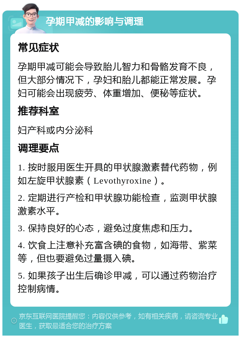 孕期甲减的影响与调理 常见症状 孕期甲减可能会导致胎儿智力和骨骼发育不良，但大部分情况下，孕妇和胎儿都能正常发展。孕妇可能会出现疲劳、体重增加、便秘等症状。 推荐科室 妇产科或内分泌科 调理要点 1. 按时服用医生开具的甲状腺激素替代药物，例如左旋甲状腺素（Levothyroxine）。 2. 定期进行产检和甲状腺功能检查，监测甲状腺激素水平。 3. 保持良好的心态，避免过度焦虑和压力。 4. 饮食上注意补充富含碘的食物，如海带、紫菜等，但也要避免过量摄入碘。 5. 如果孩子出生后确诊甲减，可以通过药物治疗控制病情。