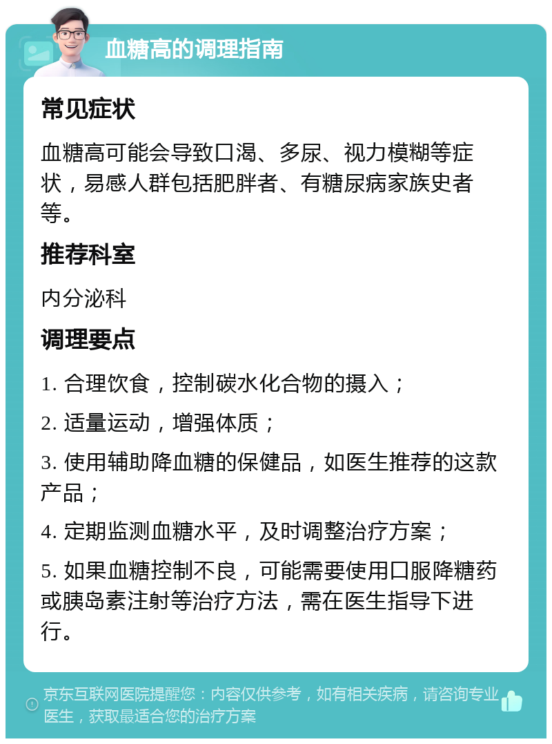 血糖高的调理指南 常见症状 血糖高可能会导致口渴、多尿、视力模糊等症状，易感人群包括肥胖者、有糖尿病家族史者等。 推荐科室 内分泌科 调理要点 1. 合理饮食，控制碳水化合物的摄入； 2. 适量运动，增强体质； 3. 使用辅助降血糖的保健品，如医生推荐的这款产品； 4. 定期监测血糖水平，及时调整治疗方案； 5. 如果血糖控制不良，可能需要使用口服降糖药或胰岛素注射等治疗方法，需在医生指导下进行。